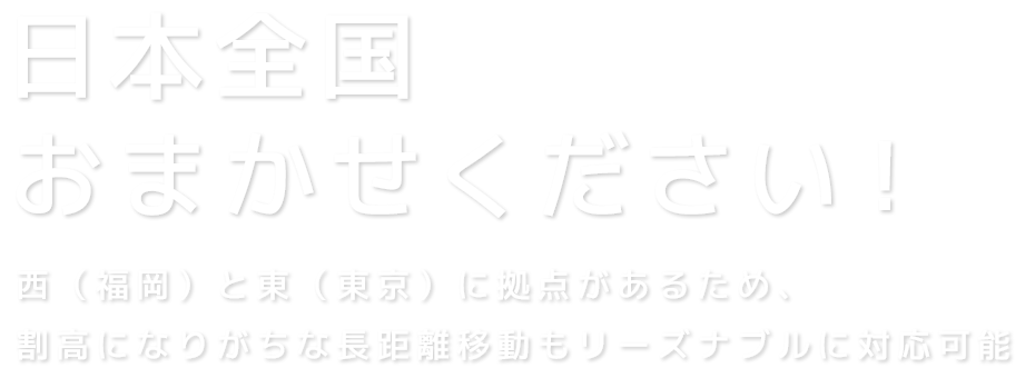 日本全国おまかせください！西（福岡）と東（東京）に拠点があるため、割高になりがちな長距離移動もリーズナブルに対応可能