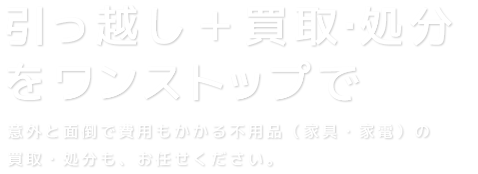 引っ越し＋買取・処分をワンストップで　意外と面倒で費用もかかる不用品（家具・家電）の買取・処分も、お任せください。