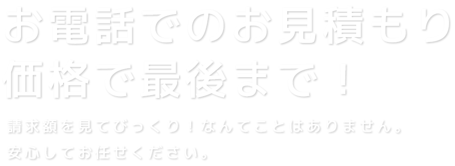 お電話でのお見積もり価格で最後まで！請求額を見てびっくり！なんてことはありません。安心してお任せください。